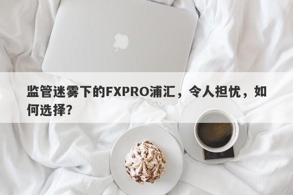 监管迷雾下的FXPRO浦汇，令人担忧，如何选择？-第1张图片-要懂汇圈网