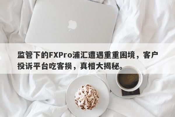 监管下的FXPro浦汇遭遇重重困境，客户投诉平台吃客损，真相大揭秘。-第1张图片-要懂汇圈网