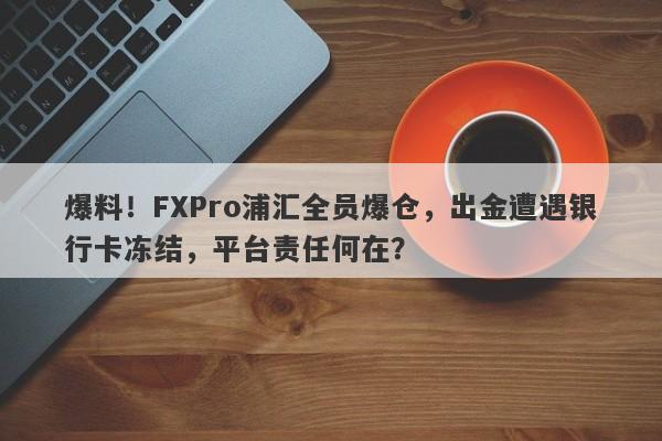 爆料！FXPro浦汇全员爆仓，出金遭遇银行卡冻结，平台责任何在？-第1张图片-要懂汇圈网