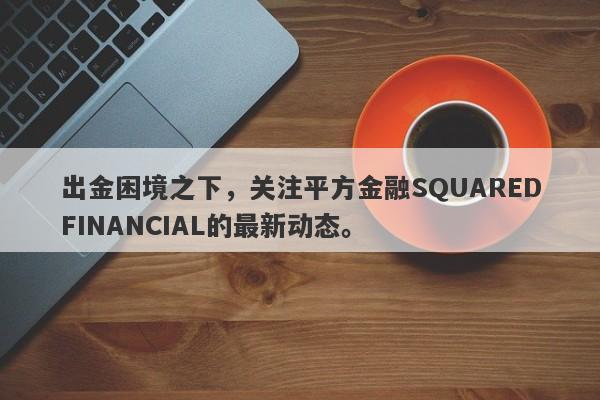 出金困境之下，关注平方金融SQUAREDFINANCIAL的最新动态。-第1张图片-要懂汇圈网