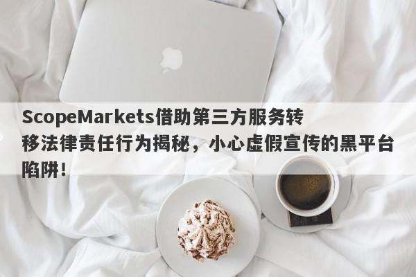 ScopeMarkets借助第三方服务转移法律责任行为揭秘，小心虚假宣传的黑平台陷阱！-第1张图片-要懂汇圈网