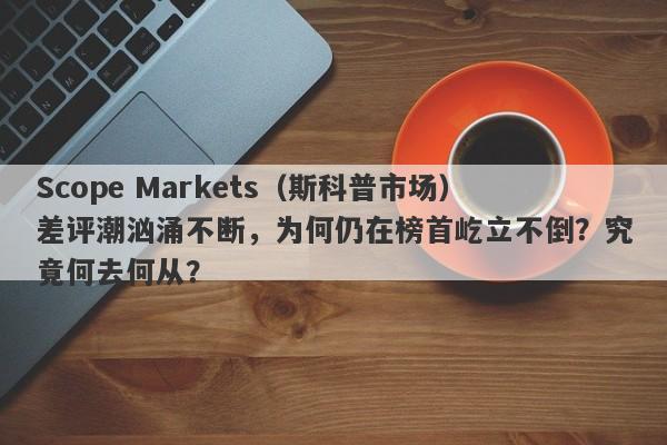 Scope Markets（斯科普市场）差评潮汹涌不断，为何仍在榜首屹立不倒？究竟何去何从？-第1张图片-要懂汇圈网