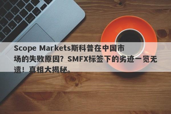 Scope Markets斯科普在中国市场的失败原因？SMFX标签下的劣迹一览无遗！真相大揭秘。-第1张图片-要懂汇圈网