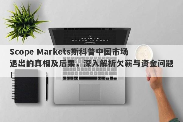 Scope Markets斯科普中国市场退出的真相及后果，深入解析欠薪与资金问题！-第1张图片-要懂汇圈网