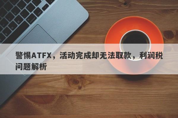 警惕ATFX，活动完成却无法取款，利润税问题解析-第1张图片-要懂汇圈网