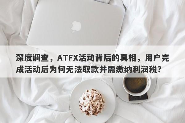 深度调查，ATFX活动背后的真相，用户完成活动后为何无法取款并需缴纳利润税？-第1张图片-要懂汇圈网