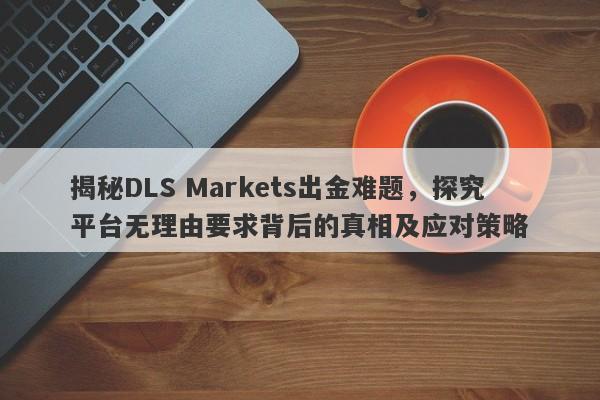 揭秘DLS Markets出金难题，探究平台无理由要求背后的真相及应对策略-第1张图片-要懂汇圈网