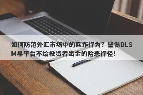 如何防范外汇市场中的欺诈行为？警惕DLSM黑平台不给投资者出金的险恶行径！-第1张图片-要懂汇圈网