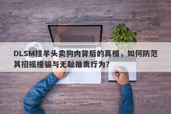 DLSM挂羊头卖狗肉背后的真相，如何防范其招摇撞骗与无耻推责行为？-第1张图片-要懂汇圈网