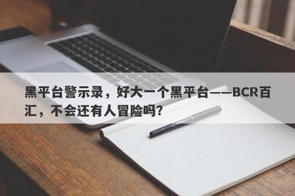 黑平台警示录，好大一个黑平台——BCR百汇，不会还有人冒险吗？-第1张图片-要懂汇圈网