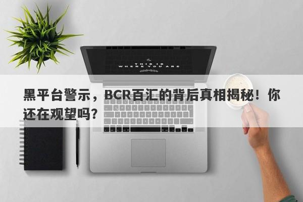 黑平台警示，BCR百汇的背后真相揭秘！你还在观望吗？-第1张图片-要懂汇圈网