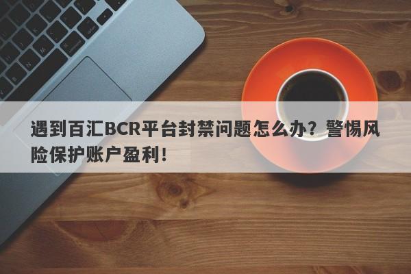 遇到百汇BCR平台封禁问题怎么办？警惕风险保护账户盈利！-第1张图片-要懂汇圈网