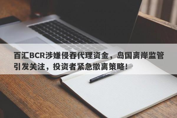 百汇BCR涉嫌侵吞代理资金，岛国离岸监管引发关注，投资者紧急撤离策略！-第1张图片-要懂汇圈网