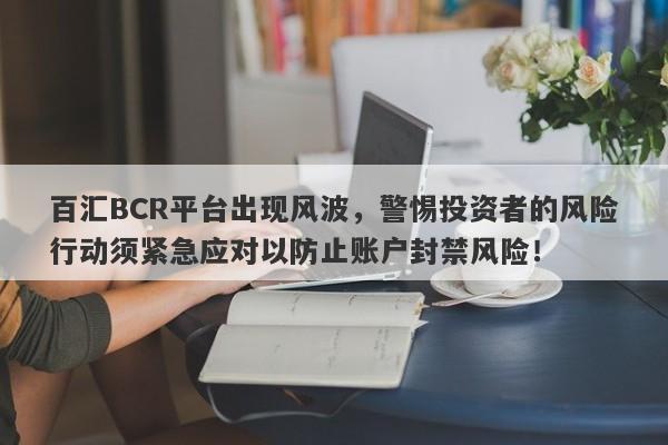 百汇BCR平台出现风波，警惕投资者的风险行动须紧急应对以防止账户封禁风险！-第1张图片-要懂汇圈网