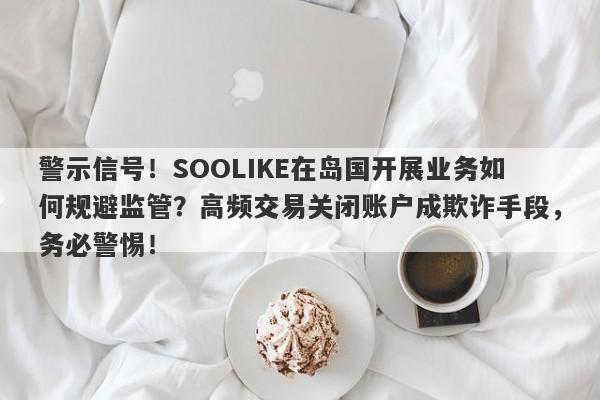 警示信号！SOOLIKE在岛国开展业务如何规避监管？高频交易关闭账户成欺诈手段，务必警惕！-第1张图片-要懂汇圈网