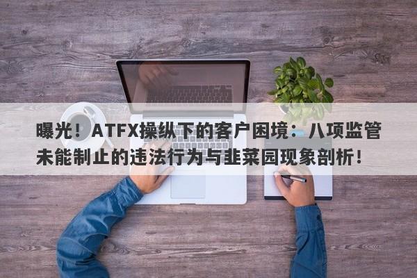 曝光！ATFX操纵下的客户困境：八项监管未能制止的违法行为与韭菜园现象剖析！-第1张图片-要懂汇圈网