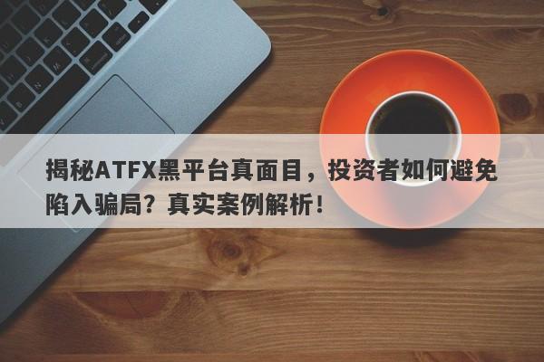 揭秘ATFX黑平台真面目，投资者如何避免陷入骗局？真实案例解析！-第1张图片-要懂汇圈网