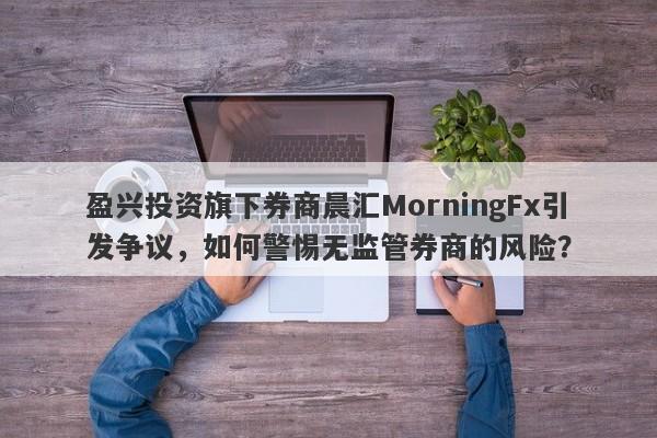 盈兴投资旗下券商晨汇MorningFx引发争议，如何警惕无监管券商的风险？-第1张图片-要懂汇圈网