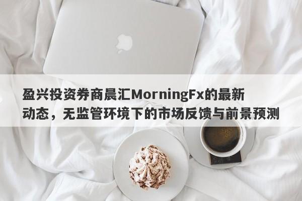 盈兴投资券商晨汇MorningFx的最新动态，无监管环境下的市场反馈与前景预测-第1张图片-要懂汇圈网