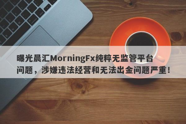 曝光晨汇MorningFx纯粹无监管平台问题，涉嫌违法经营和无法出金问题严重！-第1张图片-要懂汇圈网