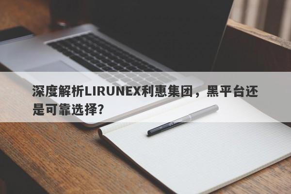 深度解析LIRUNEX利惠集团，黑平台还是可靠选择？-第1张图片-要懂汇圈网