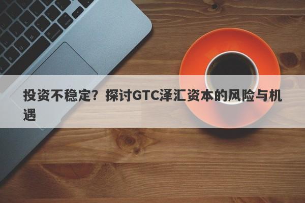 投资不稳定？探讨GTC泽汇资本的风险与机遇-第1张图片-要懂汇圈网