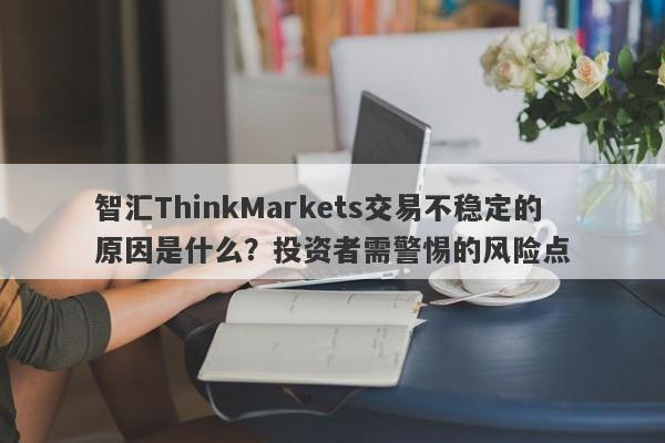 智汇ThinkMarkets交易不稳定的原因是什么？投资者需警惕的风险点-第1张图片-要懂汇圈网