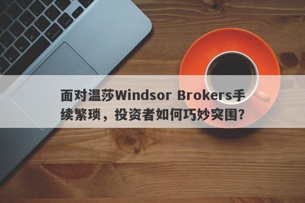 面对温莎Windsor Brokers手续繁琐，投资者如何巧妙突围？-第1张图片-要懂汇圈网