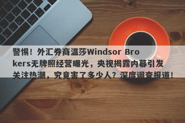 警惕！外汇券商温莎Windsor Brokers无牌照经营曝光，央视揭露内幕引发关注热潮，究竟害了多少人？深度调查报道！-第1张图片-要懂汇圈网