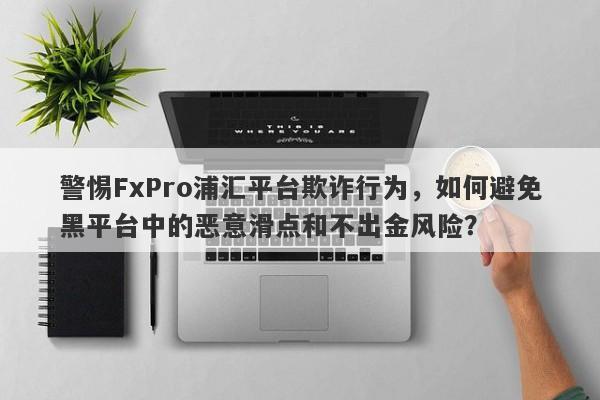 警惕FxPro浦汇平台欺诈行为，如何避免黑平台中的恶意滑点和不出金风险？-第1张图片-要懂汇圈网