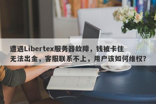 遭遇Libertex服务器故障，钱被卡住无法出金，客服联系不上，用户该如何维权？-第1张图片-要懂汇圈网