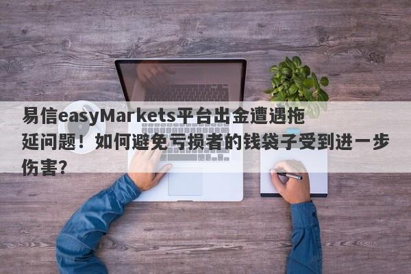 易信easyMarkets平台出金遭遇拖延问题！如何避免亏损者的钱袋子受到进一步伤害？-第1张图片-要懂汇圈网