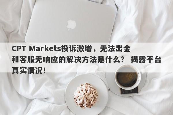 CPT Markets投诉激增，无法出金和客服无响应的解决方法是什么？ 揭露平台真实情况！-第1张图片-要懂汇圈网