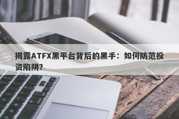 揭露ATFX黑平台背后的黑手：如何防范投资陷阱？-第1张图片-要懂汇圈网