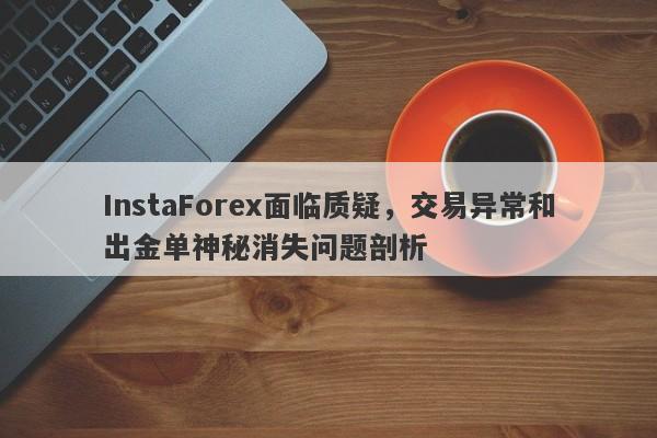 InstaForex面临质疑，交易异常和出金单神秘消失问题剖析-第1张图片-要懂汇圈网