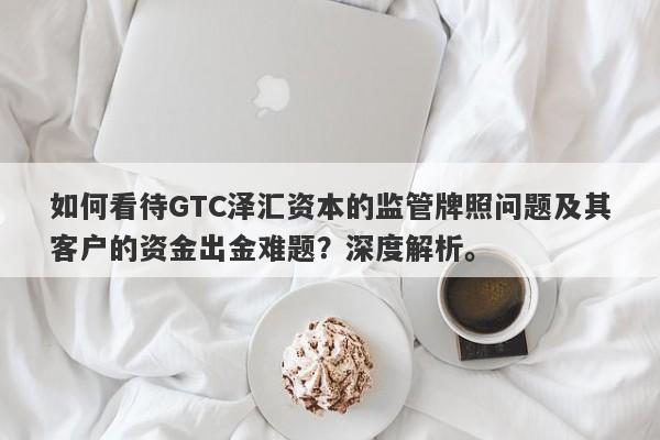 如何看待GTC泽汇资本的监管牌照问题及其客户的资金出金难题？深度解析。-第1张图片-要懂汇圈网