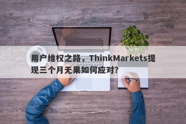 用户维权之路，ThinkMarkets提现三个月无果如何应对？-第1张图片-要懂汇圈网