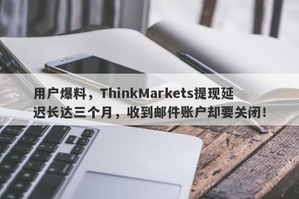 用户爆料，ThinkMarkets提现延迟长达三个月，收到邮件账户却要关闭！-第1张图片-要懂汇圈网