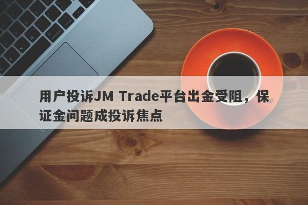 用户投诉JM Trade平台出金受阻，保证金问题成投诉焦点-第1张图片-要懂汇圈网