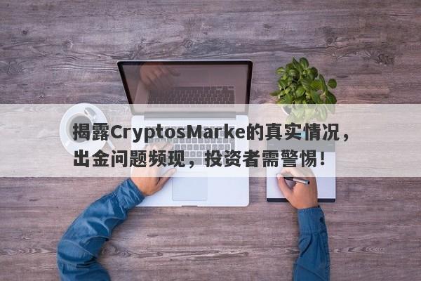 揭露CryptosMarke的真实情况，出金问题频现，投资者需警惕！-第1张图片-要懂汇圈网