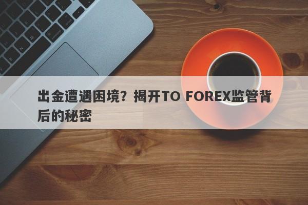 出金遭遇困境？揭开TO FOREX监管背后的秘密-第1张图片-要懂汇圈网