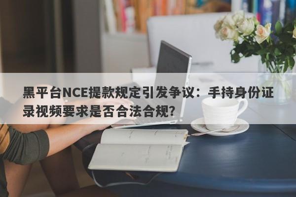 黑平台NCE提款规定引发争议：手持身份证录视频要求是否合法合规？-第1张图片-要懂汇圈网