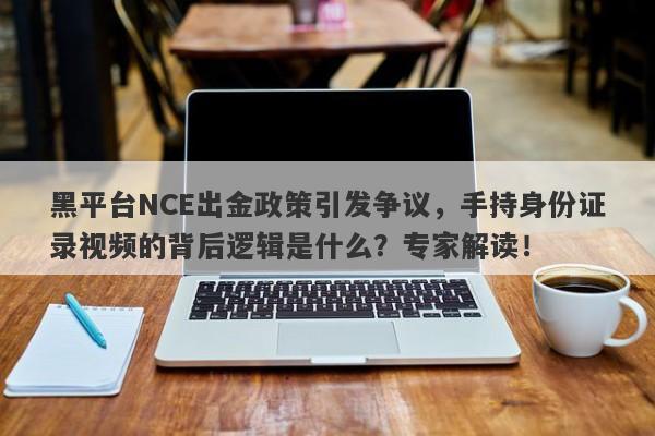 黑平台NCE出金政策引发争议，手持身份证录视频的背后逻辑是什么？专家解读！-第1张图片-要懂汇圈网