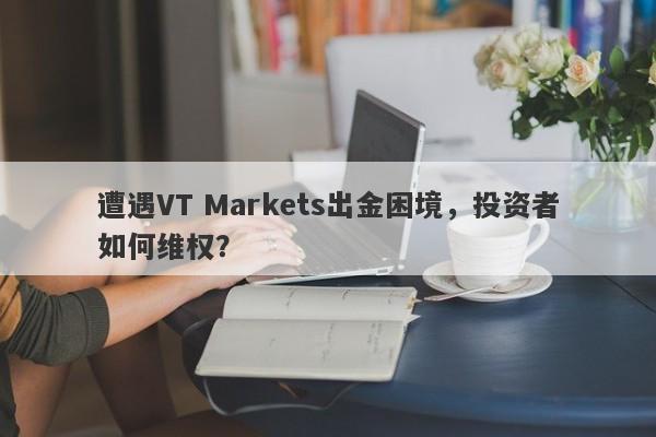 遭遇VT Markets出金困境，投资者如何维权？-第1张图片-要懂汇圈网