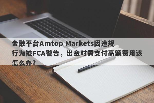 金融平台Amtop Markets因违规行为被FCA警告，出金时需支付高额费用该怎么办？-第1张图片-要懂汇圈网