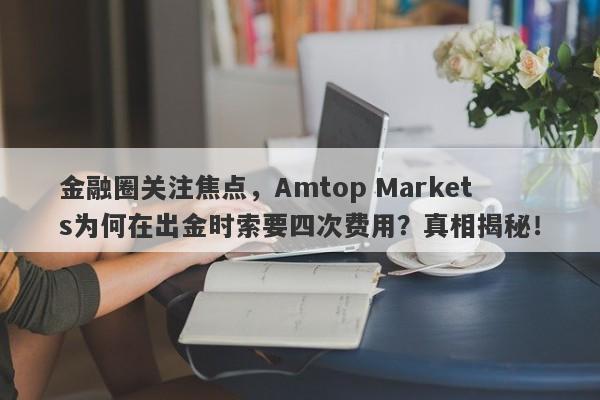 金融圈关注焦点，Amtop Markets为何在出金时索要四次费用？真相揭秘！-第1张图片-要懂汇圈网