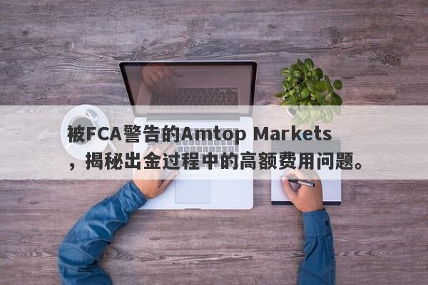 被FCA警告的Amtop Markets，揭秘出金过程中的高额费用问题。-第1张图片-要懂汇圈网