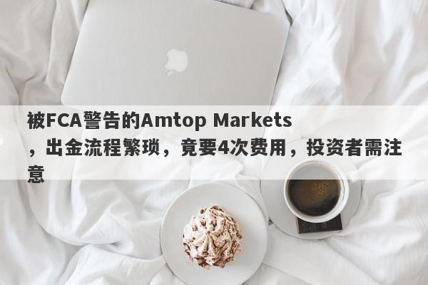 被FCA警告的Amtop Markets，出金流程繁琐，竟要4次费用，投资者需注意-第1张图片-要懂汇圈网