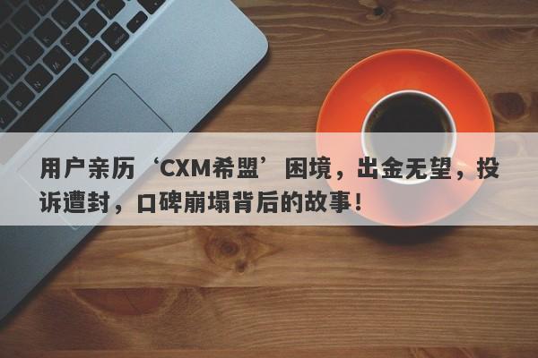 用户亲历‘CXM希盟’困境，出金无望，投诉遭封，口碑崩塌背后的故事！-第1张图片-要懂汇圈网