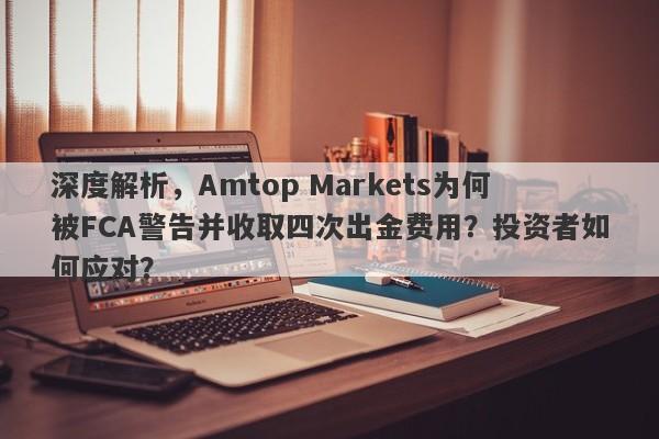 深度解析，Amtop Markets为何被FCA警告并收取四次出金费用？投资者如何应对？-第1张图片-要懂汇圈网